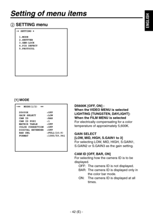 Page 43
- 4 (E) -
ENGLISH

Setting of menu items
 SETTING menu
D5600K [OFF, ON] : 
When the VIDEO MENU is selected
LIGHTING [TUNGSTEN, DAYLIGHT]: 
When the FILM MENU is selected
For electrically compensating for a color 
temperature of approximately 5,600K.
GAIN SELECT
[LOW, MID, HIGH, S.GAIN1 to 3]
For selecting LOW, MID, HIGH, S.GAIN1, 
S.GAIN or S.GAIN as the gain setting.
CAM ID [OFF, BAR, ON]
For selecting how the camera ID is to be 
displayed.OFF:  The camera ID is not displayed.
BAR:...