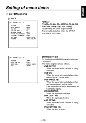 Page 45
- 44 (E) -
ENGLISH

Setting of menu items
FORMAT
[720/60p, 59.94p, 50p, 1080/60i, 59.94i, 50i, 
1080/30p, 29.97p, 25p, 24p, 23.98p]
For selecting the video output format.
The format is switched when the ENTER 
operation is performed.
 SETTING menu
[1] MODE
STATUS [OFF, ON]
For turning the AWB/ABB operation displays 
ON or OFF.
The status displays are as follows.
AWB ACTIVE: 
    While automatic white balance is being 
executed.
AWB OK: 
    When the automatic white balance has 
been adjusted...