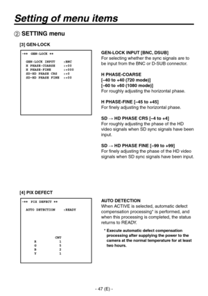 Page 48
- 47 (E) -

Setting of menu items
 SETTING menu
GEN-LOCK INPUT [BNC, DSUB]
For selecting whether the sync signals are to 
be input from the BNC or D-SUB connector.
H PHASE-COARSE
[–40 to +40 (720 mode)]
[–60 to +60 (1080 mode)]
For roughly adjusting the horizontal phase.
H PHASE-FINE [–45 to +45]
For finely adjusting the horizontal phase.
SD  HD PHASE CRS [–4 to +4]
For roughly adjusting the phase of the HD 
video signals when SD sync signals have been 
input.
SD  HD PHASE FINE [–99 to +99]
For...