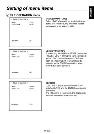 Page 51
- 50 (E) -
ENGLISH

Setting of menu items
 FILE OPERATION menu
MODE [LOAD/STORE]
Select LOAD when settings are to be loaded 
from a file; select STORE when the current 
settings are to be saved in a file.
LOAD/STORE FROM
For selecting the LOAD or STORE destination.
PRESET, USER1 or USER can be selected 
as the LOAD destination when LOAD has 
been selected; USER1 or USER can be 
selected as the STORE destination when 
STORE has been selected.
EXECUTE
LOAD or STORE is executed when NO is...