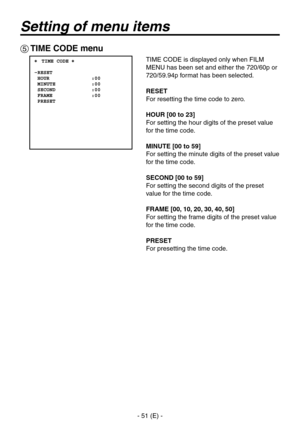 Page 52
- 51 (E) -

Setting of menu items
 TIME CODE menu
TIME CODE is displayed only when FILM 
MENU has been set and either the 70/60p or 
70/59.94p format has been selected.
RESET
For resetting the time code to zero.
HOUR [00 to 23]
For setting the hour digits of the preset value 
for the time code.
MINUTE [00 to 59]
For setting the minute digits of the preset value 
for the time code.
SECOND [00 to 59]
For setting the second digits of the preset 
value for the time code.
FRAME [00, 10, 20, 30,...