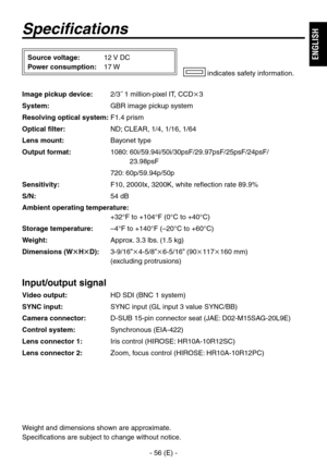 Page 57
- 56 (E) -
ENGLISH

Specifications
Image pickup device:  /˝ 1 million-pixel IT, CCD
System:  GBR image pickup system
Resolving optical system:  F1.4 prism
Optical filter:   ND; CLEAR, 1/4, 1/16, 1/64
Lens mount:  Bayonet type
Output format:  1080:  60i/59.94i/50i/0psF/9.97psF/5psF/4psF/ 
.98psF
  70: 60p/59.94p/50p
Sensitivity:  F10, 000Ix, 00K, white reflection rate 89.9%
S/N:  54 dB
Ambient operating temperature: 
  +°F to...