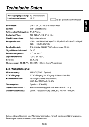 Page 101
- 48 (G) -
DEUTSCH

Technische Daten
Bildsensor: 2/3˝-IT-CCD×3 mit je 1 Million Pixel
System: GBR-Bildabtastung
Auflösendes Optiksystem:  F1.4-Prisma
Optischer Filter:  ND; CLEAR, 1/4, 1/16, 1/64
Objektivanschluss:  Bajonettverschluss
Ausgabeformat: 
1080:   60i/59.94i/50i/30psF/29.97psF/25psF/24psF/23.98psF 
  720:  60p/59.94p/50p
Empfindlichkeit:  F10, 2000lx, 3200K, Weißreflexionsrate 89,9%
Signal-Rauschabstand:  54 dB
Betriebstemperatur:  0°C bis +40°C
Lagertemperatur:  –20°C bis +60°C
Gewicht:...