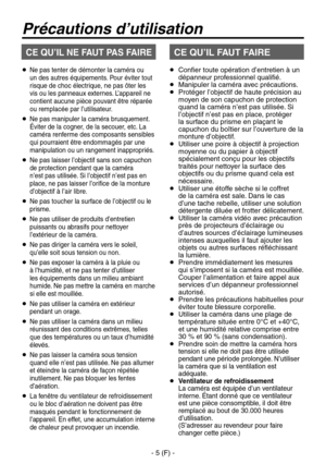 Page 108
- 5 (F) -

  
Ne pas tenter de démonter la caméra ou 
un des autres équipements. Pour éviter tout 
risque de choc électrique, ne pas ôter les 
vis ou les panneaux externes. L’appareil ne 
contient aucune pièce pouvant être réparée 
ou remplacée par l’utilisateur.
   Ne pas manipuler la caméra brusquement. 
Éviter de la cogner, de la secouer, etc. La 
caméra renferme des composants sensibles 
qui pourraient être endommagés par une 
manipulation ou un rangement inappropriés.
   Ne pas laisser...