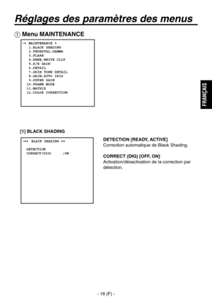 Page 121
- 18 (F) -
FRAN
ÇAIS

Réglages des paramètres des menus
DETECTION [READY, ACTIVE]
Correction automatique de Black Shading.
CORRECT (DIG) [OFF, ON]
Activation/désactivation de la correction par 
détection.
 Menu MAINTENANCE
   MAINTENANCE   1.BLACK SHADING   2.PEDESTAL,GAMMA   3.FLARE   4.KNEE,WHITE CLIP   5.R/B GAIN   6.DETAIL   7.SKIN TONE DETAIL   8.GAIN,AUTO IRIS   9.SUPER GAIN  10.FRAME MODE  11.MATRIX  12.COLOR CORRECTION
� �
 ����BLACK SHADING ��    DETECTION  CORRECT(DIG)     :ON
[1]  BLACK...