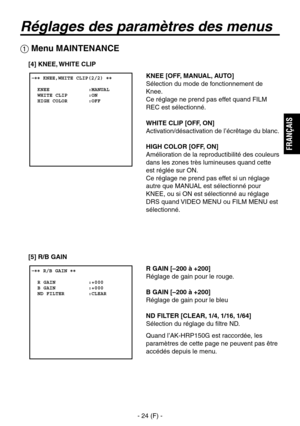 Page 127
- 24 (F) -
FRAN
ÇAIS

 �� KNEE,WHITE CLIP(2/2) ��    KNEE             :MANUAL  WHITE CLIP       :ON  HIGH COLOR       :OFF

Réglages des paramètres des menus
 Menu MAINTENANCE
KNEE [OFF, MANUAL, AUTO]
Sélection du mode de fonctionnement de 
Knee.
Ce réglage ne prend pas effet quand FILM 
REC est sélectionné.
WHITE CLIP [OFF, ON]
Activation/désactivation de l’écrêtage du blanc.
HIGH COLOR [OFF, ON]
Amélioration de la reproductibilité des couleurs 
dans les zones très lumineuses quand cette 
est réglée...