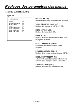 Page 128
- 25 (F) -

Réglages des paramètres des menus
 �� DETAIL(1/2) ��    DETAIL           :ON  TOTAL DTL LEVEL  :+00  H DTL LEVEL      :11  CRISP            :02  LEVEL DEPENDENT  :2  PEAK FREQUENCY   :10  KNEE APERTURE    :ON  KNEE APE LEVEL   :3
 Menu MAINTENANCE
DETAIL [OFF, ON]
Activation/désactivation des fonctions de détail.
TOTAL DTL LEVEL [–31 à +31]
Réglage des niveaux de H DTL et V DTL.
H DTL LEVEL [0 à 63]
Réglage du niveau de H DTL.
CRISP [0 à 31]
Réglage du niveau d’élimination du bruit pour...