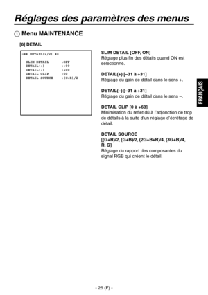Page 129
- 26 (F) -
FRAN
ÇAIS

Réglages des paramètres des menus
SLIM DETAIL [OFF, ON]
Réglage plus fin des détails quand ON est 
sélectionné.
DETAIL(+) [–31 à +31]
Réglage du gain de détail dans le sens +.
DETAIL(–) [–31 à +31]
Réglage du gain de détail dans le sens –.
DETAIL CLIP [0 à +63]
Minimisation du reflet dû à l’adjonction de trop 
de détails à la suite d’un réglage d’écrêtage de 
détail.
DETAIL SOURCE
 
[(G+R)/2, (G+B)/2, (2G+B+R)/4, (3G+B)/4, 
 
R, G]
Réglage du rapport des composantes du 
signal RGB...
