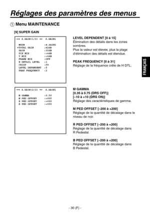 Page 133
- 30 (F) -
FRAN
ÇAIS

Réglages des paramètres des menus
 Menu MAINTENANCE
[9] SUPER GAIN
LEVEL DEPENDENT [0 à 15]
Élimination des détails dans les zones 
sombres.
Plus la valeur est élevée, plus la plage 
d’élimination des détails est étendue.
PEAK FREQUENCY [0 à 31]
Réglage de la fréquence crête de H DTL.
M GAMMA
[0.35 à 0.75 (DRS OFF)]
[–10 à +10 (DRS ON)]
Réglage des caractéristiques de gamma.
M PED OFFSET [–200 à +200]
Réglage de la quantité de décalage dans le 
niveau de noir.
R PED OFFSET [–200 à...