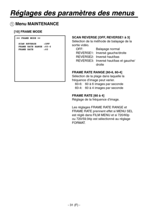 Page 134
- 31 (F) -

Réglages des paramètres des menus
 Menu MAINTENANCE
SCAN REVERSE [OFF, REVERSE1 à 3]
Sélection de la méthode de balayage de la 
sortie vidéo.OFF:  Balayage normal
REVERSE1:  Inversé gauche/droite
REVERSE2:  Inversé haut/bas
REVERSE3:   Inversé haut/bas et gauche/
droite
FRAME RATE RANGE [60-6, 60-4]
Sélection de la plage dans laquelle la 
fréquence d’image peut varier. 60-6:  60 à 6 images par seconde
60-4:  60 à 4 images par seconde
FRAME RATE [60 à 4]
Réglage de la fréquence d’image.
Les...