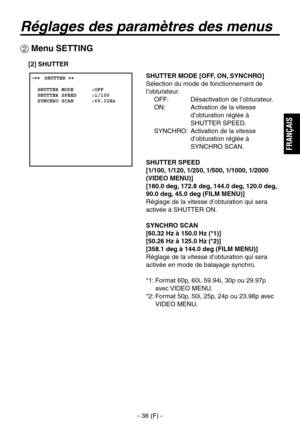 Page 141
- 38 (F) -
FRAN
ÇAIS

Réglages des paramètres des menus
 Menu SETTING
 ����SHUTTER ��    SHUTTER MODE      :OFF  SHUTTER SPEED     :1/100  SYNCHRO SCAN      :60.32Hz
SHUTTER MODE [OFF, ON, SYNCHRO]
Sélection du mode de fonctionnement de 
l’obturateur.OFF:  Désactivation de l’obturateur.
ON:   Activation de la vitesse  d’obturation réglée à 
SHUTTER SPEED.
SYNCHRO:   Activation de la vitesse  d’obturation réglée à 
SYNCHRO SCAN.
SHUTTER SPEED
[1/100, 1/120, 1/250, 1/500, 1/1000, 1/2000 
(VIDEO MENU)]...