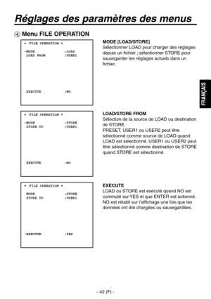 Page 145
- 42 (F) -
FRAN
ÇAIS

Réglages des paramètres des menus
 Menu FILE OPERATION
 ���FILE OPERATION �    MODE              :LOAD  LOAD FROM         :USER1
  EXECUTE           :NO
 ���FILE OPERATION �    MODE              :STORE  STORE TO          :USER1
  EXECUTE           :NO
 ���FILE OPERATION �    MODE              :STORE  STORE TO          :USER1
  EXECUTE           :YES
MODE [LOAD/STORE]
Sélectionner LOAD pour charger des réglages 
depuis un fichier ; sélectionner STORE pour 
sauvegarder les réglages...