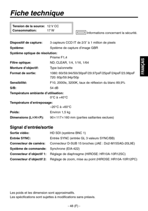 Page 151
- 48 (F) -
FRAN
ÇAIS

Fiche technique
Dispositif de capture: 3 capteurs CCD IT de 2/3˝ à 1 million de pixels
Système: 
Système de capture d’image GBR
Système optique de résolution: 
  Prisme F1,4
Filtre optique:  ND; 
CLEAR, 1/4, 1/16, 1/64
Monture d’objectif:  Type baïonnette
Format de sortie:  1080: 60i/59.94i/50i/30psF/29.97psF/25psF/24psF/23.98psF
 
  720: 60p/59.94p/50p
Sensibilité:   F10, 2000lx, 3200K, taux de réflexion du blanc 89,9%
S/B: 
54 dB
Température ambiante d’utilisation:
 
 0°C à...