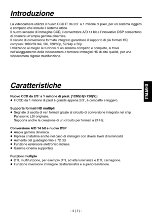 Page 157
- 4 ( I ) -
ITALIANO

Introduzione
Caratteristiche
Nuovo CCD da 2/3˝ a 1 milione di pixel. [1280(H)720(V)]
  Il CCD da 1 milione di pixel è grande appena 2/3˝, è compatto e leggero.
Supporta formati HD multipli
   Segnale di uscita di vari formati grazie al circuito di conversione integrato nel chip Panasonic LSI originale.
 
Supporta anche la creazione di un circuito per formati a 24 Hz.
Conversione A/D 14 bit e nuovo DSP
  Ampia gamma dinamica
  Ripresa cristallina anche nel caso di immagini con...