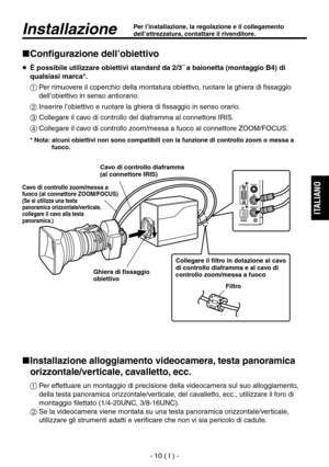 Page 163
- 10 ( I ) -
ITALIANO

InstallazionePer l’installazione, la regolazione e il collegamento 
dell’attrezzatura, contattare il rivenditore.
Configurazione dell’obiettivo
   È possibile utilizzare obiettivi standard da 2/3˝ a baionetta (montaggio B4) di qualsiasi marca*.
  Per rimuovere il coperchio della montatura obiettivo, ruotare la ghiera di fissaggio  dell’obiettivo in senso antiorario.
  Inserire l’obiettivo e ruotare la ghiera di fissaggio in senso orario.
 Collegare il cavo di controllo del...