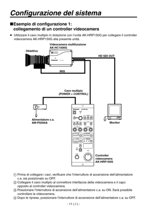 Page 164
- 11 ( I ) -

Configurazione del sistema
 Esempio di configurazione 1:  
collegamento di un controller videocamera
   Utilizzare il cavo multiplo in dotazione con l’unità AK-HRP150G per collegare il controller 
videocamera AK-HRP150G alla presente unità.
  Prima di collegare i cavi, verificare che l’interruttore di accensione dell’alimentatore c.a. sia posizionato su OFF.
  Collegare il cavo multiplo al connettore interfaccia della videocamera e il capo opposto al controller videocamera.
...