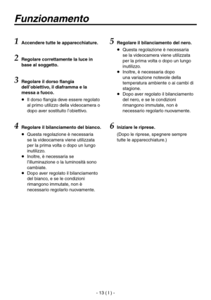 Page 166
- 13 ( I ) -

Funzionamento
1  Accendere tutte le apparecchiature.
2 Regolare correttamente la luce in 
base al soggetto.
3  Regolare il dorso flangia 
dell’obiettivo, il diaframma e la 
messa a fuoco.
   Il dorso flangia deve essere regolato al primo utilizzo della videocamera o 
dopo aver sostituito l’obiettivo.
4Regolare il bilanciamento del bianco.
   Questa regolazione è necessaria se la videocamera viene utilizzata 
per la prima volta o dopo un lungo 
inutilizzo.
   Inoltre, è necessaria se...