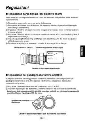 Page 167
- 14 ( I ) -
ITALIANO

Regolazioni
Regolazione dorso flangia (per obiettivo zoom)
Viene effettuata per regolare la messa a fuoco nell’intervallo compreso tra zoom massimo 
e zoom minimo.
 Riprendere un soggetto scuro per aprire il diaframma.
  Rimanendo ad almeno 2 m di distanza dal soggetto, allentare il pomello di bloccaggio dorso flangia dell’obiettivo.
  Impostare l’obiettivo allo zoom massimo e regolare la messa a fuoco ruotando la ghiera di messa a fuoco.
  Impostare l’obiettivo allo zoom...