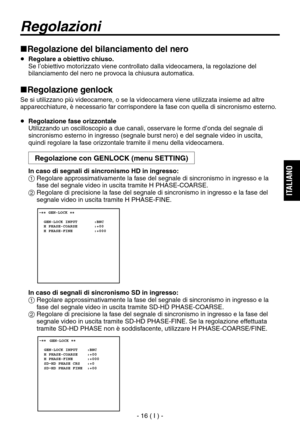 Page 169
- 16 ( I ) -
ITALIANO

Regolazione del bilanciamento del nero
  Regolare a obiettivo chiuso.
   Se l’obiettivo motorizzato viene controllato dalla videocamera, la regolazione del bilanciamento del nero ne provoca la chiusura automatica.
Regolazione genlock
Se si utilizzano più videocamere, o se la videocamera viene utilizzata insieme ad altre 
apparecchiature, è necessario far corrispondere la fase con quella di sincronismo esterno.
  Regolazione fase orizzontale
   Utilizzando un oscilloscopio a...