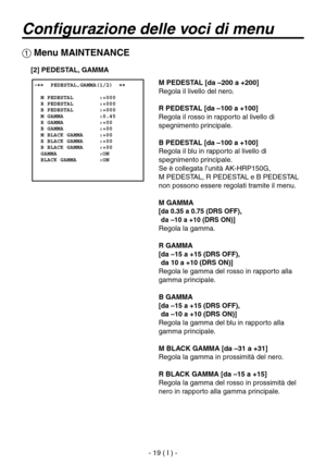 Page 172
- 19 ( I ) -

Configurazione delle voci di menu
 Menu MAINTENANCE
 �����PEDESTAL,GAMMA(1/2)  ��    M PEDESTAL        :+000  R PEDESTAL        :+000  B PEDESTAL        :+000  M GAMMA           :0.45  R GAMMA           :+00  B GAMMA           :+00  M BLACK GAMMA     :+00  R BLACK GAMMA     :+00  B BLACK GAMMA     :+00  GAMMA             :ON  BLACK GAMMA       :ON
M PEDESTAL [da –200 a +200]
Regola il livello del nero.
R PEDESTAL [da –100 a +100]
Regola il rosso in rapporto al livello di 
spegnimento...