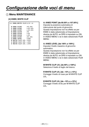 Page 176
- 23 ( I ) -

Configurazione delle voci di menu
A. KNEE POINT [da 80.00% a 107.00%]
Imposta la posizione automatica di 
interruzione del punto di ginocchio.
Questa impostazione non ha effetto se per 
KNEE è stata selezionata un’impostazione 
diversa da AUTO, se DRS è impostato su ON 
in VIDEO MENU o se è stato selezionato FILM 
MENU.
A. KNEE LEVEL [da 100% a 109%]
Imposta il livello massimo di ginocchio 
automatico.
Questa impostazione non ha effetto se per 
KNEE è stata selezionata un’impostazione...