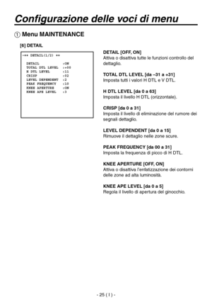 Page 178
- 25 ( I ) -

Configurazione delle voci di menu
 �� DETAIL(1/2) ��    DETAIL           :ON  TOTAL DTL LEVEL  :+00  H DTL LEVEL      :11  CRISP            :02  LEVEL DEPENDENT  :2  PEAK FREQUENCY   :10  KNEE APERTURE    :ON  KNEE APE LEVEL   :3
 Menu MAINTENANCE
DETAIL [OFF, ON]
Attiva o disattiva tutte le funzioni controllo del 
dettaglio.
TOTAL DTL LEVEL [da –31 a +31]
Imposta tutti i valori H DTL e V DTL.
H DTL LEVEL [da 0 a 63]
Imposta il livello H DTL (orizzontale).
CRISP [da 0 a 31]
Imposta il...