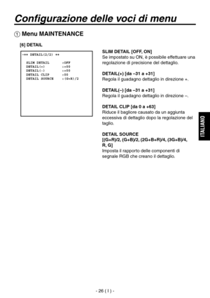 Page 179
- 26 ( I ) -
ITALIANO

Configurazione delle voci di menu
SLIM DETAIL [OFF, ON]
Se impostato su ON, è possibile effettuare una 
regolazione di precisione del dettaglio.
DETAIL(+) [da –31 a +31]
Regola il guadagno dettaglio in direzione +.
DETAIL(–) [da –31 a +31]
Regola il guadagno dettaglio in direzione –.
DETAIL CLIP [da 0 a +63]
Riduce il bagliore causato da un aggiunta 
eccessiva di dettaglio dopo la regolazione del 
taglio.
DETAIL SOURCE
[(G+R)/2, (G+B)/2, (2G+B+R)/4, (3G+B)/4, 
 
R, G]
Imposta il...