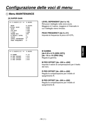 Page 183
- 30 ( I ) -
ITALIANO

Configurazione delle voci di menu
 Menu MAINTENANCE
[9] SUPER GAIN
LEVEL DEPENDENT [da 0 a 15]
Rimuove il dettaglio nelle zone scure. 
Maggiore è il valore, maggiore è l’intervallo in 
cui il dettaglio viene rimosso.
PEAK FREQUENCY [da 0 a 31]
Imposta la frequenza di picco di H DTL.
M GAMMA
[da 0.35 a 0.75 (DRS OFF)]
[da –10 a +10 (DRS ON)]
Regola la gamma.
M PED OFFSET [da –200 a +200]
Imposta il valore di compensazione per il livello 
del nero.
R PED OFFSET [da –200 a +200]...