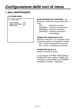 Page 184
- 31 ( I ) -

Configurazione delle voci di menu
 Menu MAINTENANCE
SCAN REVERSE [OFF, REVERSE1 - 3]
Seleziona il metodo di scansione dell’uscita 
video.OFF:  Scansione normale
REVERSE1:  Inversione sinistra/destra
REVERSE2:  Inversione alto/basso
REVERSE3:   Inversione alto/basso e  sinistra/destra
FRAME RATE RANGE [60-6, 60-4]
Seleziona l’intervallo in cui è possibile variare 
la velocità di quadro con fotogrammi variabili. 60-6:  Da 60 a 6 fotogrammi al secondo
60-4:  Da 60 a 4 fotogrammi al secondo...