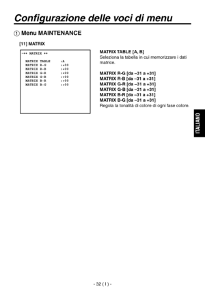 Page 185
- 32 ( I ) -
ITALIANO

Configurazione delle voci di menu
 Menu MAINTENANCE
 �� MATRIX ��      MATRIX TABLE     :A  MATRIX R-G       :+00  MATRIX R-B       :+00  MATRIX G-R       :+00  MATRIX G-B       :+00  MATRIX B-R       :+00  MATRIX B-G       :+00  
MATRIX TABLE [A, B]
Seleziona la tabella in cui memorizzare i dati 
matrice.
MATRIX R-G [da –31 a +31]
MATRIX R-B [da –31 a +31]
MATRIX G-R [da –31 a +31]
MATRIX G-B [da –31 a +31]
MATRIX B-R [da –31 a +31]
MATRIX B-G [da –31 a +31]
Regola la tonalità...