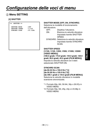 Page 191
- 38 ( I ) -
ITALIANO

Configurazione delle voci di menu
 Menu SETTING
 ����SHUTTER ��    SHUTTER MODE      :OFF  SHUTTER SPEED     :1/100  SYNCHRO SCAN      :60.32Hz
SHUTTER MODE [OFF, ON, SYNCHRO]
Seleziona la modalità di funzionamento 
dell’otturatore.OFF:  Disattiva l’otturatore.
ON:   Eleziona la velocità otturatore  impostata tramite SHUTTER 
SPEED.
SYNCHRO:   Seleziona la velocità otturatore 
impostata tramite SYNCHRO 
SCAN.
SHUTTER SPEED
[1/100, 1/120, 1/250, 1/500, 1/1000, 1/2000 
(VIDEO...