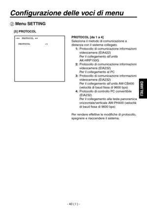 Page 193
- 40 ( I ) -
ITALIANO

Configurazione delle voci di menu
 ����PROTOCOL ��    PROTOCOL          :1
 Menu SETTING
PROTOCOL [da 1 a 4]
Seleziona il metodo di comunicazione a 
distanza con il sistema collegato.
1:   Protocollo di comunicazione informazioni videocamera (EIA422)
 
Per il collegamento all’unità 
 
AK-HRP150G
2:   Protocollo di comunicazione informazioni  videocamera (EIA232)
 
Per il collegamento al PC
3:   Protocollo di comunicazione informazioni  videocamera (EIA232)
 
Per il collegamento...