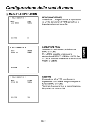 Page 195
- 42 ( I ) -
ITALIANO

Configurazione delle voci di menu
 Menu FILE OPERATION
 ���FILE OPERATION �    MODE              :LOAD  LOAD FROM         :USER1
  EXECUTE           :NO
 ���FILE OPERATION �    MODE              :STORE  STORE TO          :USER1
  EXECUTE           :NO
 ���FILE OPERATION �    MODE              :STORE  STORE TO          :USER1
  EXECUTE           :YES
MODE [LOAD/STORE]
Selezionare LOAD per caricare le impostazioni 
da un file. Selezionare STORE per salvare le 
impostazioni correnti...