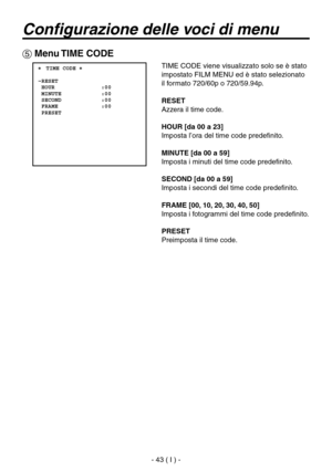 Page 196
- 43 ( I ) -

Configurazione delle voci di menu
 Menu TIME CODE
 ���TIME CODE �    RESET  HOUR              :00  MINUTE            :00  SECOND            :00  FRAME             :00  PRESET
TIME CODE viene visualizzato solo se è stato 
impostato FILM MENU ed è stato selezionato 
il formato 720/60p o 720/59.94p.
RESET
Azzera il time code.
HOUR [da 00 a 23]
Imposta l’ora del time code predefinito.
MINUTE [da 00 a 59]
Imposta i minuti del time code predefinito.
SECOND [da 00 a 59]
Imposta i secondi del...