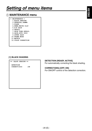 Page 21
- 20 (E) -
ENGLISH

Setting of menu items
DETECTION [READY, ACTIVE]
For automatically correcting the black shading. 
CORRECT(DIG) [OFF, ON]
For ON/OFF control of the detection correction.
 MAINTENANCE menu
   MAINTENANCE   1.BLACK SHADING   2.PEDESTAL,GAMMA   3.FLARE   4.KNEE,WHITE CLIP   5.R/B GAIN   6.DETAIL   7.SKIN TONE DETAIL   8.GAIN,AUTO IRIS   9.SUPER GAIN  10.FRAME MODE  11.MATRIX  12.COLOR CORRECTION
� �
 ����BLACK SHADING ��    DETECTION  CORRECT(DIG)     :ON
[1] BLACK SHADING 