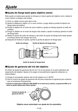 Page 217
- 14 (S) -
ESPA
ÑOL

Ajuste
Ajuste de flange back (para objetivo zoom)
Este ajuste se realiza para ajustar el enfoque en toda la gama del objetivo zoom, desde el 
zoom máximo al ángulo más amplio.
 Filme un objeto oscuro para abrir el iris.
  Ajuste la distancia a objeto a 2 m como mínimo y luego afloje la perilla de fijación de flange back del objetivo.
  Ponga el objetivo en el modo de zoom máximo y ajuste el enfoque girando el anillo de enfoque.
  Ponga el objetivo en el modo de ángulo más...