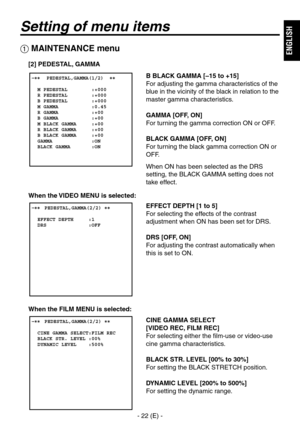 Page 23
- 22 (E) -
ENGLISH

Setting of menu items
B BLACK GAMMA [–15 to +15]
For adjusting the gamma characteristics of the 
blue in the vicinity of the black in relation to the 
master gamma characteristics.
GAMMA [OFF, ON]
For turning the gamma correction ON or OFF.
BLACK GAMMA [OFF, ON]
For turning the black gamma correction ON or 
OFF.
When ON has been selected as the DRS 
setting, the BLACK GAMMA setting does not 
take effect.
EFFECT DEPTH [1 to 5]
For selecting the effects of the contrast 
adjustment when...