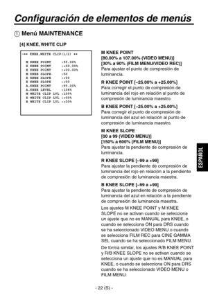 Page 225
- 22 (S) -
ESPA
ÑOL

Configuración de elementos de menús
 �� KNEE,WHITE CLIP(1/2) ��    M KNEE POINT     :95.00%  R KNEE POINT     :+00.00%  B KNEE POINT     :+00.00%  M KNEE SLOPE     :50  R KNEE SLOPE     :+00  B KNEE SLOPE     :+00  A.KNEE POINT     :95.00%  A.KNEE LEVEL     :108%  M WHITE CLIP LVL :109%  R WHITE CLIP LVL :+00%  B WHITE CLIP LVL :+00%
 Menú MAINTENANCE
M KNEE POINT
[80.00% a 107.00% (VIDEO MENU)]
[30% a 90% (FILM MENU/VIDEO REC)]
Para ajustar el punto de compresión de 
luminancia.
R...