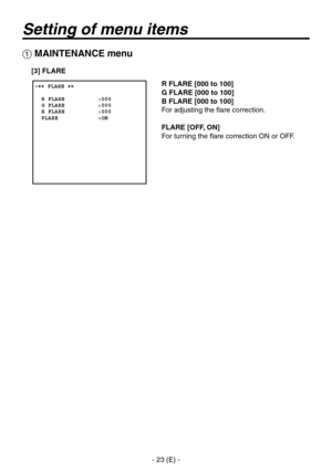 Page 24
- 23 (E) -

Setting of menu items
R FLARE [000 to 100]
G FLARE [000 to 100]
B FLARE [000 to 100]
For adjusting the flare correction.
FLARE [OFF, ON]
For turning the flare correction ON or OFF.
 �� FLARE ��    R FLARE          :000  G FLARE          :000  B FLARE          :000  FLARE            :ON
 MAINTENANCE menu
[3] FLARE 