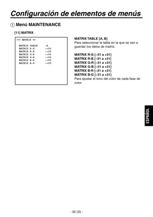 Page 235
- 32 (S) -
ESPA
ÑOL

Configuración de elementos de menús
 Menú MAINTENANCE
 �� MATRIX ��      MATRIX TABLE     :A  MATRIX R-G       :+00  MATRIX R-B       :+00  MATRIX G-R       :+00  MATRIX G-B       :+00  MATRIX B-R       :+00  MATRIX B-G       :+00  
MATRIX TABLE [A, B]
Para seleccionar la tabla en la que se van a 
guardar los datos de matriz.
MATRIX R-G [–31 a +31]
MATRIX R-B [–31 a +31]
MATRIX G-R [–31 a +31]
MATRIX G-B [–31 a +31]
MATRIX B-R [–31 a +31]
MATRIX B-G [–31 a +31]
Para ajustar el tono...