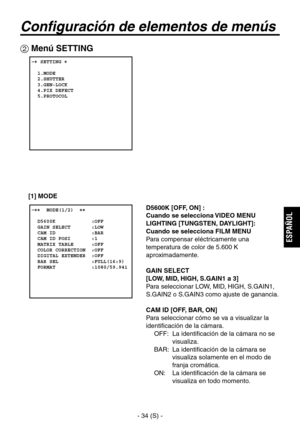 Page 237
- 34 (S) -
ESPA
ÑOL

Configuración de elementos de menús
 Menú SETTING
 � SETTING �  
  1.MODE  2.SHUTTER  3.GEN-LOCK  4.PIX DEFECT  5.PROTOCOL
 �����MODE(1/2)  ��    D5600K            :OFF  GAIN SELECT       :LOW  CAM ID            :BAR  CAM ID POSI       :1  MATRIX TABLE      :OFF  COLOR CORRECTION  :OFF  DIGITAL EXTENDER  :OFF  BAR SEL           :FULL(16:9)  FORMAT            :1080/59.94i
D5600K [OFF, ON] : 
Cuando se selecciona VIDEO MENU
LIGHTING [TUNGSTEN, DAYLIGHT]:
 
Cuando se selecciona FILM...