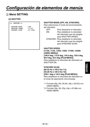 Page 241
- 38 (S) -
ESPA
ÑOL

Configuración de elementos de menús
 Menú SETTING
 ����SHUTTER ��    SHUTTER MODE      :OFF  SHUTTER SPEED     :1/100  SYNCHRO SCAN      :60.32Hz
SHUTTER MODE [OFF, ON, SYNCHRO]
Para seleccionar el modo de funcionamiento 
del obturador.OFF:  Para desactivar el obturador.
ON:   Para establecer la velocidad  del obturador que fue elegida 
para SHUTTER SPEED.
SYNCHRO:   Para establecer la velocidad  del obturador que fue elegida 
para SYNCHRO SCAN.
SHUTTER SPEED
[1/100, 1/120, 1/250,...