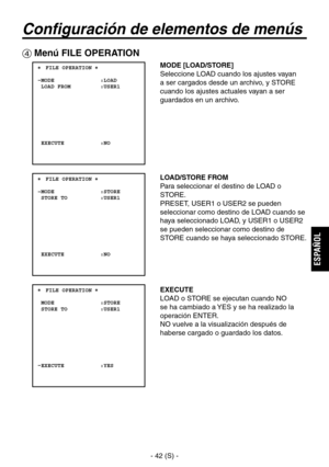 Page 245
- 42 (S) -
ESPA
ÑOL

Configuración de elementos de menús
 Menú FILE OPERATION
 ���FILE OPERATION �    MODE              :LOAD  LOAD FROM         :USER1
  EXECUTE           :NO
 ���FILE OPERATION �    MODE              :STORE  STORE TO          :USER1
  EXECUTE           :NO
 ���FILE OPERATION �    MODE              :STORE  STORE TO          :USER1
  EXECUTE           :YES
MODE [LOAD/STORE]
Seleccione LOAD cuando los ajustes vayan 
a ser cargados desde un archivo, y STORE 
cuando los ajustes actuales...