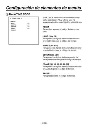 Page 246
- 43 (S) -

Configuración de elementos de menús
 Menú TIME CODE
 ���TIME CODE �    RESET  HOUR              :00  MINUTE            :00  SECOND            :00  FRAME             :00  PRESET
TIME CODE se visualiza solamente cuando 
se ha establecido FILM MENU y se ha 
seleccionado el formato 720/60p o 720/59.94p.
RESET
Para volver a poner el código de tiempo en 
cero.
HOUR [00 a 23]
Para poner los dígitos de las horas del valor 
preestablecido para el código de tiempo.
MINUTE [00 a 59]
Para poner los...