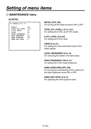 Page 28
- 27 (E) -

Setting of menu items
 �� DETAIL(1/2) ��    DETAIL           :ON  TOTAL DTL LEVEL  :+00  H DTL LEVEL      :11  CRISP            :02  LEVEL DEPENDENT  :2  PEAK FREQUENCY   :10  KNEE APERTURE    :ON  KNEE APE LEVEL   :3
 MAINTENANCE menu
DETAIL [OFF, ON]
For turning all the detail functions ON or OFF.
TOTAL DTL LEVEL [–31 to +31]
For setting the H DTL and V DTL levels.
H DTL LEVEL [0 to 63]
For setting the H DTL level.
CRISP [0 to 31]
For setting the noise elimination level of the 
detail...