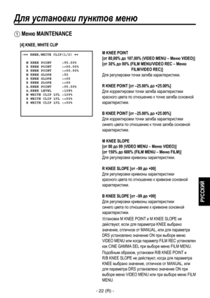 Page 275
- 22 (R) -
РУССКИЙ

Для установки пунктов меню
 �� KNEE,WHITE CLIP(1/2) ��    M KNEE POINT     :95.00%  R KNEE POINT     :+00.00%  B KNEE POINT     :+00.00%  M KNEE SLOPE     :50  R KNEE SLOPE     :+00  B KNEE SLOPE     :+00  A.KNEE POINT     :95.00%  A.KNEE LEVEL     :108%  M WHITE CLIP LVL :109%  R WHITE CLIP LVL :+00%  B WHITE CLIP LVL :+00%
 Меню MAINTENANCE
M KNEE POINT  
[от 80,00% до 107,00% (VIDEO MENU – Меню VIDEO)]
[от 30% до 90% ( FILM MENU/VIDEO REC – Меню 
FILM/VIDEO REC)]
Для регулировки...