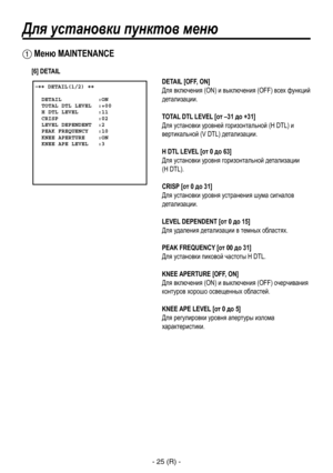 Page 278
- 25 (R) -

Для установки пунктов меню
 �� DETAIL(1/2) ��    DETAIL           :ON  TOTAL DTL LEVEL  :+00  H DTL LEVEL      :11  CRISP            :02  LEVEL DEPENDENT  :2  PEAK FREQUENCY   :10  KNEE APERTURE    :ON  KNEE APE LEVEL   :3
 Меню MAINTENANCE
DETAIL [OFF, ON]
Для включения (ON) и выключения (OFF) всех функций 
детализации.
TOTAL DTL LEVEL [от –31 до +31]
Для установки уровней горизонтальной (H DTL) и 
вертикальной (V DTL) детализации.
H DTL LEVEL [от 0 до 63]
Для установки уровня...