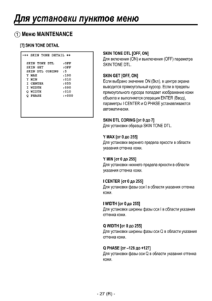 Page 280
- 27 (R) -

Для установки пунктов меню
 Меню MAINTENANCE
 �� SKIN TONE DETAIL ��    SKIN TONE DTL    :OFF  SKIN GET         :OFF  SKIN DTL CORING  :5  Y MAX            :190  Y MIN            :010  I CENTER         :055  I WIDTH          :090  Q WIDTH          :010  Q PHASE          :+000 
SKIN TONE DTL [OFF, ON]
Для включения (ON) и выключения (OFF) параметра 
SKIN TONE DTL.
SKIN GET [OFF, ON] 
Если выбрано значение ON (Вкл), в центре экрана 
выводится прямоугольный курсор. Если в пределы...