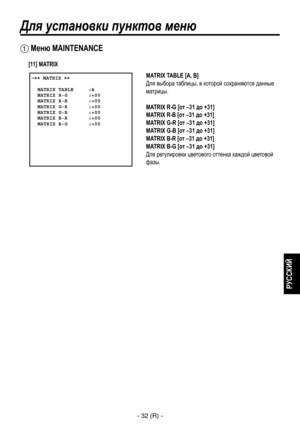 Page 285
- 32 (R) -
РУССКИЙ

Для установки пунктов меню
 Меню MAINTENANCE
 �� MATRIX ��      MATRIX TABLE     :A  MATRIX R-G       :+00  MATRIX R-B       :+00  MATRIX G-R       :+00  MATRIX G-B       :+00  MATRIX B-R       :+00  MATRIX B-G       :+00  
MATRIX TABLE [A, B]
Для выбора таблицы, в которой сохраняются данные 
матрицы.
MATRIX R-G [от –31 до +31]
MATRIX R-B [от –31 до +31]
MATRIX G-R [от –31 до +31]
MATRIX G-B [от –31 до +31]
MATRIX B-R [от –31 до +31]
MATRIX B-G [от –31 до +31]
Для регулировки...