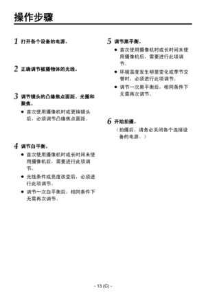 Page 316
- 13 (C) -

操作步骤
1 打开各个设备的电源。
2正确调节被摄物体的光线。
3 调节镜头的凸缘焦点面距、光圈和
聚焦。
  首次使用摄像机时或更换镜头
后，必须调节凸缘焦点面距。
4调节白平衡。
  首次使用摄像机时或长时间未使
用摄像机后，需要进行此项调
节。
  光线条件或亮度改变后，必须进
行此项调节。
  调节一次白平衡后，相同条件下
无需再次调节。
5调节黑平衡。
  首次使用摄像机时或长时间未使
用摄像机后，需要进行此项调
节。
  环境温度发生明显变化或季节交
替时，必须进行此项调节。
  调节一次黑平衡后，相同条件下
无需再次调节。
6开始拍摄。
（ 拍摄后，请务必关闭各个连接设
备的电源。） 